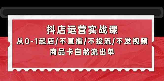 抖店运营实战课：从0-1起店/不直播/不投流/不发视频/商品卡自然流出单-网创项目