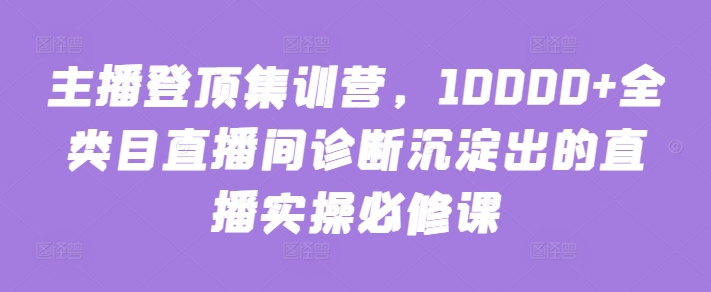 主播登顶集训营，10000+全类目直播间诊断沉淀出的直播实操必修课-网创项目
