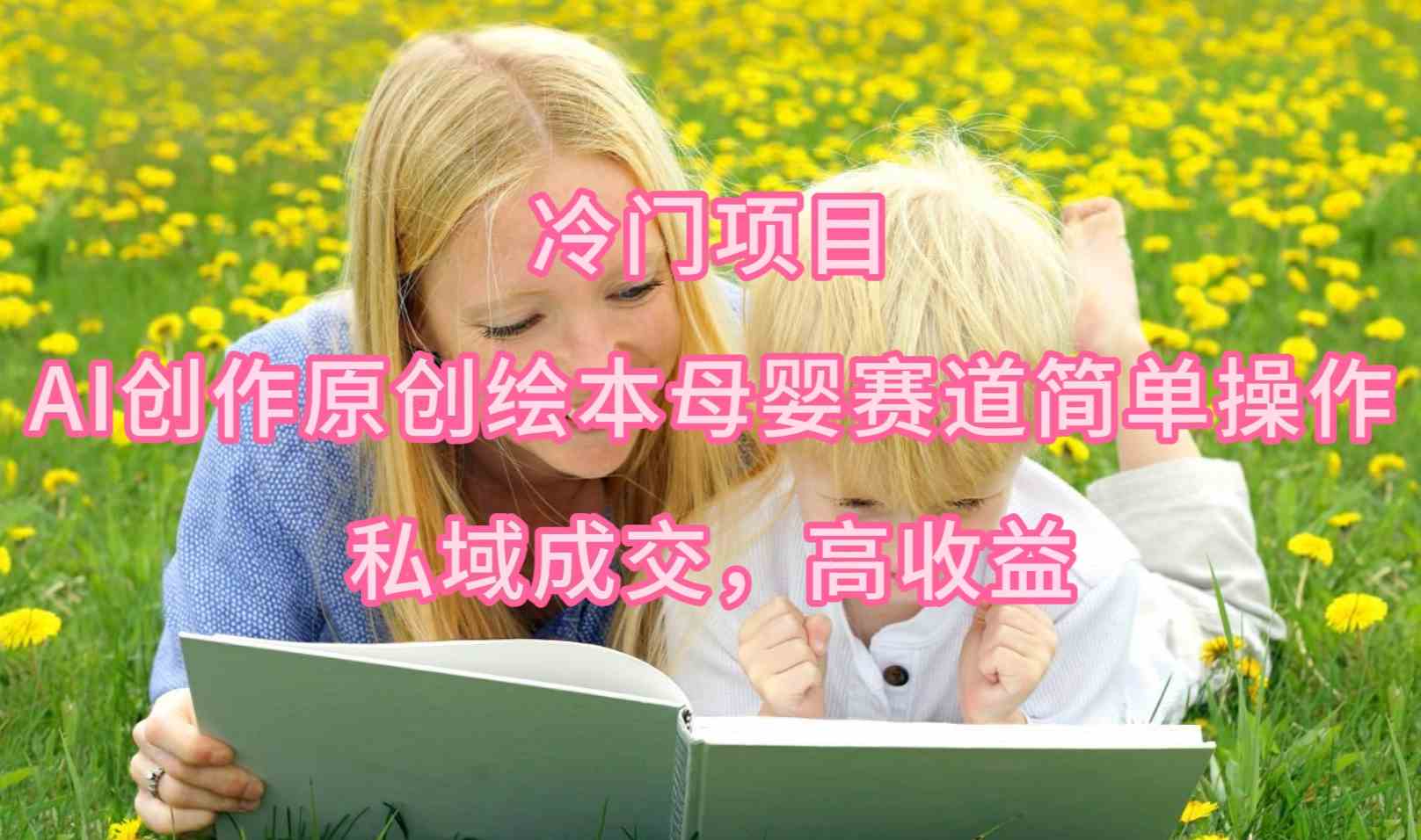 （9726期）冷门项目，AI创作原创绘本母婴赛道简单操作，私域成交，高收益-网创项目