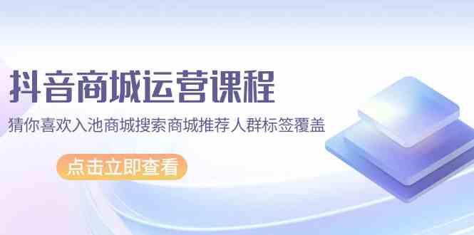 抖音商城运营课程，猜你喜欢入池商城搜索商城推荐人群标签覆盖（67节课）-网创项目