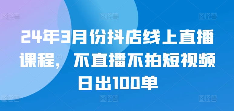 24年3月份抖店线上直播课程，不直播不拍短视频日出100单-网创项目