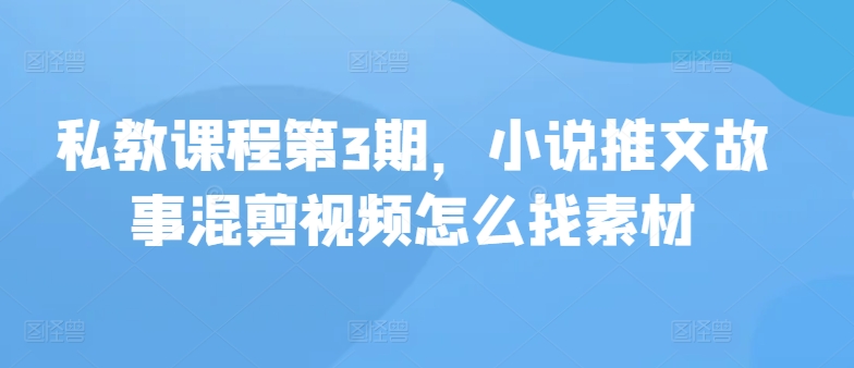 私教课程第3期，小说推文故事混剪视频怎么找素材-网创项目