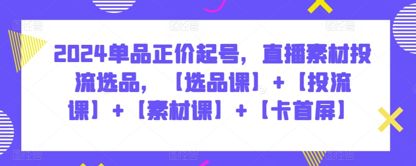 2024单品正价起号，直播素材投流选品，【选品课】+【投流课】+【素材课】+【卡首屏】-网创项目