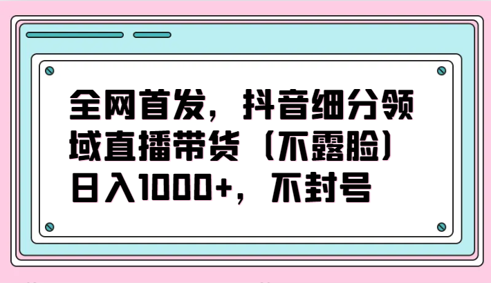 全网首发，抖音细分领域直播带货（不露脸）项目，日入1000+，不封号-网创项目