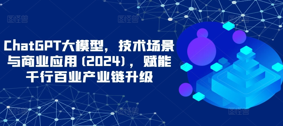 ChatGPT大模型，技术场景与商业应用(2024)，赋能千行百业产业链升级-网创项目