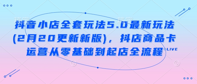 抖音小店全套玩法5.0最新玩法(2月20更新新版)，抖店商品卡运营从零基础到起店全流程-网创项目