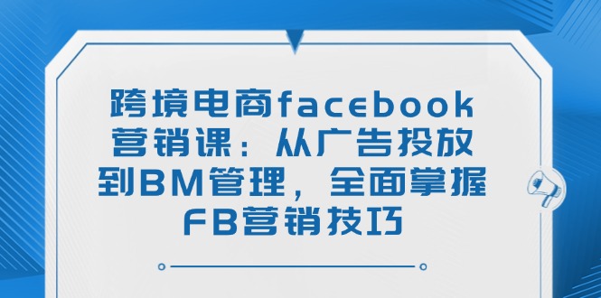 （14314期）跨境电商facebook营销课：从广告投放到BM管理，全面掌握FB营销技巧-网创项目