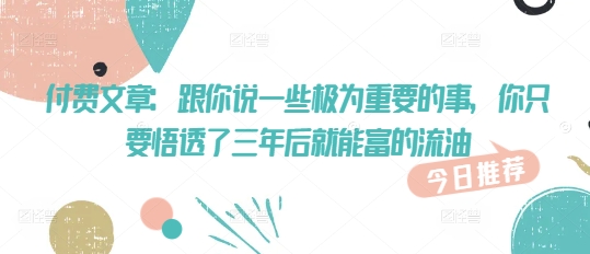 付费文章：跟你说一些极为重要的事，你只要悟透了 三年后 就能富的流油-网创项目