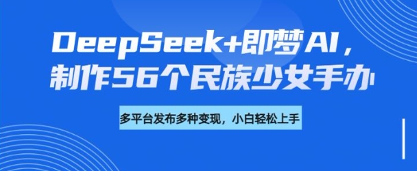 DeepSeek+即梦AI，制作56个民族少女手办，附详细教程+变现方向-网创项目