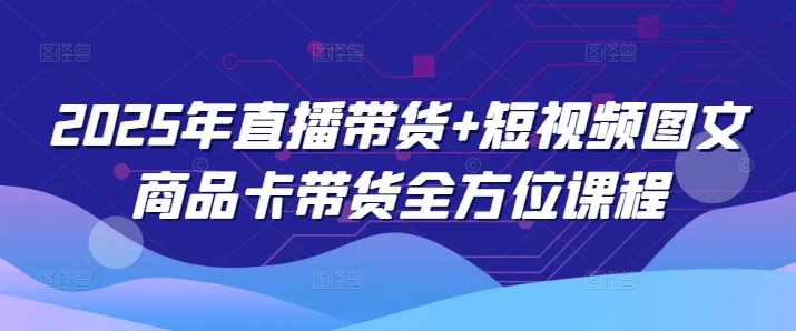2025年直播带货+短视频图文商品卡带货全方位课程-网创项目