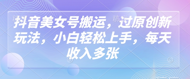 抖音美女号搬运，过原创新玩法，小白轻松上手，每天收入多张-网创项目