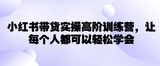 小红书带货实操高阶训练营，让每个人都可以轻松学会-网创项目