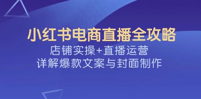 （14410期）小红书电商直播全攻略，店铺实操+直播运营，详解爆款文案与封面制作-网创项目