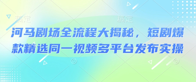 河马剧场全流程大揭秘，短剧爆款精选同一视频多平台发布实操-网创项目