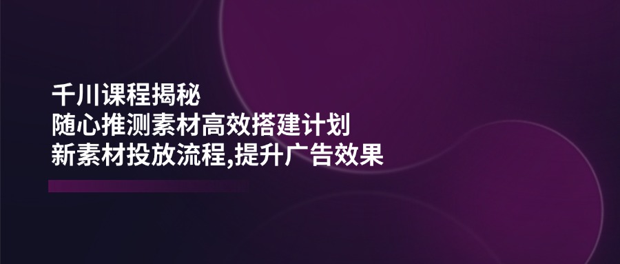 （14317期）千川课程揭秘：随心推测素材高效搭建计划,新素材投放流程,提升广告效果-网创项目